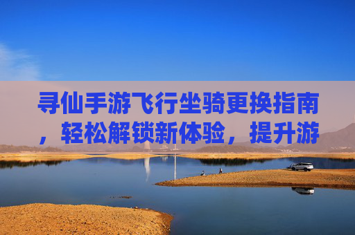 寻仙手游飞行坐骑更换指南，轻松解锁新体验，提升游戏乐趣，寻仙手游飞行坐骑更换指南，轻松解锁新体验，提升游戏乐趣