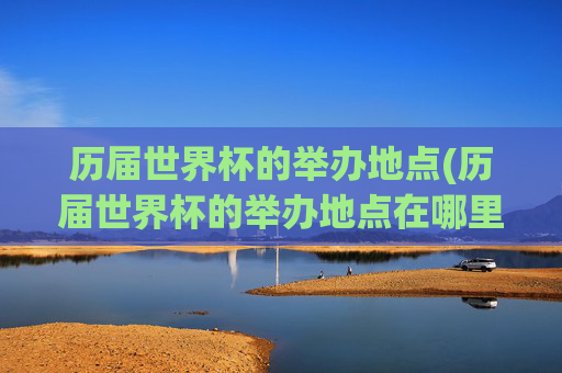 历届世界杯的举办地点(历届世界杯的举办地点在哪里)历届世界杯的举办地点(历届世界杯的举办地点在哪里)