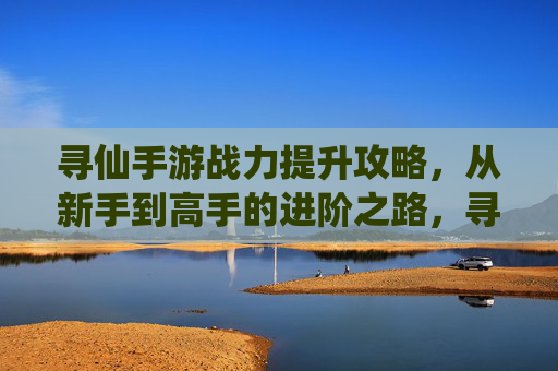 寻仙手游战力提升攻略，从新手到高手的进阶之路，寻仙手游战力提升攻略，从新手到高手的进阶之路