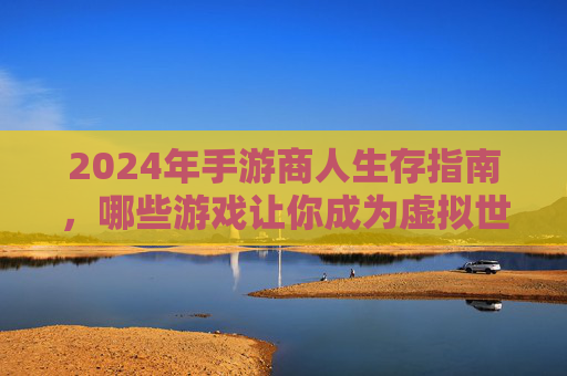 2024年手游商人生存指南,哪些游戏让你成为虚拟世界里的行商巨鳄?2024年手游商人生存指南,哪些游戏让你成为虚拟世界里的行商巨鳄?
