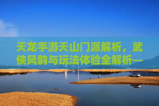 天龙手游天山门派解析，武侠风韵与玩法体验全解析——天山到底怎么样？天龙手游天山门派解析，武侠风韵与玩法体验全解析——天山到底怎么样？