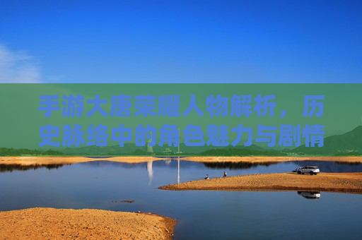手游大唐荣耀人物解析,历史脉络中的角色魅力与剧情深度,手游大唐荣耀人物解析,历史脉络中的角色魅力与剧情深度