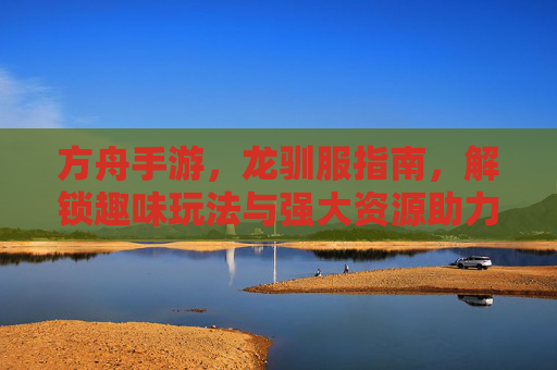 方舟手游，龙驯服指南，解锁趣味玩法与强大资源助力，方舟手游龙驯服指南，解锁趣味玩法与强大资源助力