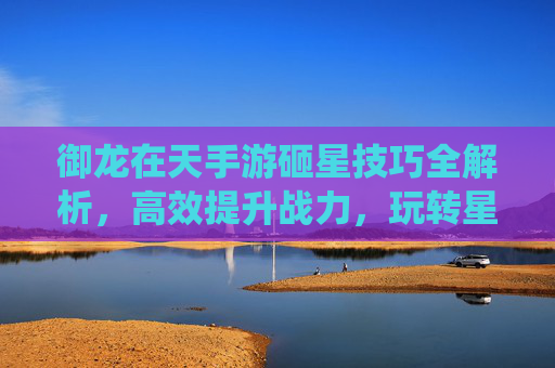 御龙在天手游砸星技巧全解析,高效提升战力,玩转星石系统,御龙在天手游砸星技巧全解析,高效提升战力,玩转星石系统