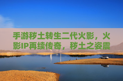 手游秽土转生二代火影,火影IP再续传奇,秽土之姿震撼登场,手游秽土转生二代火影,火影IP再续传奇,秽土之姿震撼登场