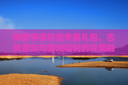 神武手游许嵩专属礼包,古风音乐与游戏福利的完美融合,解锁专属修仙体验,神武手游许嵩专属礼包,古风音乐与游戏福利的完美融合,解锁专属修仙体验