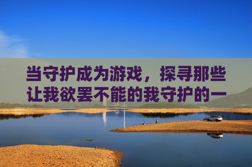 当守护成为游戏,探寻那些让我欲罢不能的我守护的一切类手游,当守护成为游戏,探寻欲罢不能的我守护类手游