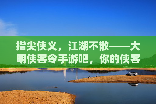 指尖侠义，江湖不散——大明侠客令手游吧，你的侠客江湖线上家园，指尖侠义，江湖不散——大明侠客令手游吧，你的侠客江湖线上家园