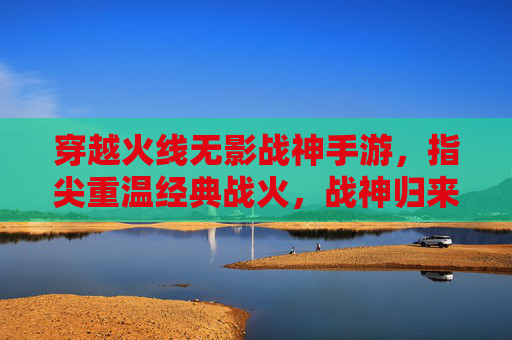 穿越火线无影战神手游，指尖重温经典战火，战神归来再创辉煌，穿越火线无影战神手游，指尖重温经典战火，战神归来再创辉煌