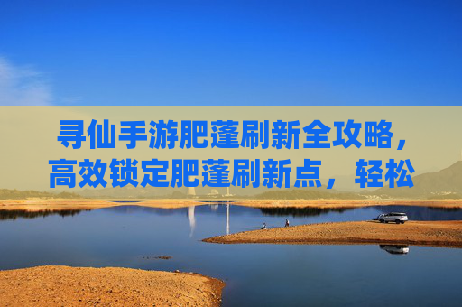 寻仙手游肥蓬刷新全攻略,高效锁定肥蓬刷新点,轻松提升游戏效率,寻仙手游肥蓬刷新全攻略,高效锁定刷新点,轻松提升游戏效率