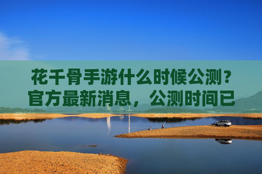 花千骨手游什么时候公测？官方最新消息，公测时间已确定，玩家期待中！花千骨手游公测时间确定，官方最新消息公布，玩家期待中！