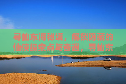 寻仙东海秘境，解锁隐藏的仙侠探索点与奇遇，寻仙东海秘境，解锁隐藏的仙侠探索点与奇遇