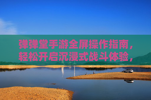 弹弹堂手游全屏操作指南,轻松开启沉浸式战斗体验,弹弹堂手游全屏操作指南,轻松开启沉浸式战斗体验