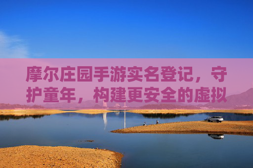 摩尔庄园手游实名登记,守护童年,构建更安全的虚拟乐园,摩尔庄园手游实名登记,守护童年,构建更安全的虚拟乐园