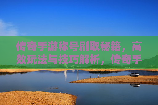 传奇手游称号刷取秘籍，高效玩法与技巧解析，传奇手游称号刷取秘籍，高效玩法与技巧解析