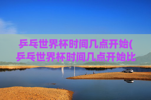 乒乓世界杯时间几点开始(乒乓世界杯时间几点开始比赛)