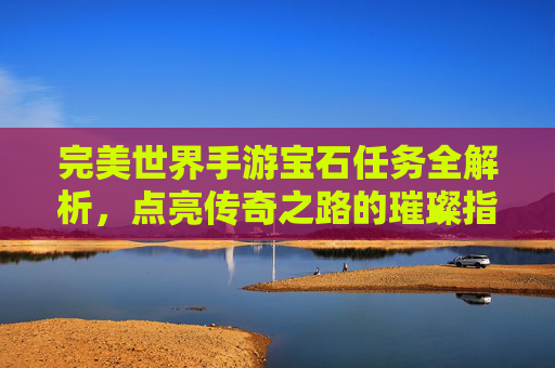 完美世界手游宝石任务全解析,点亮传奇之路的璀璨指引,完美世界手游宝石任务全解析,点亮传奇之路的璀璨指引