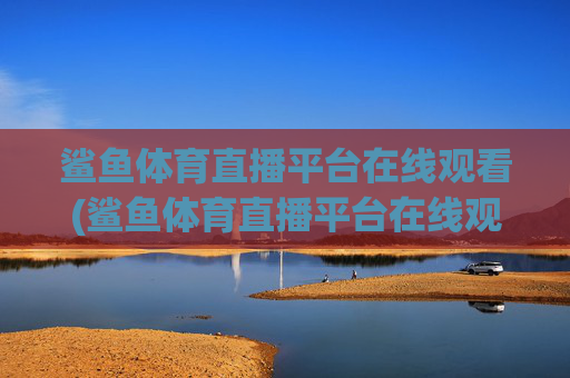 鲨鱼体育直播平台在线观看(鲨鱼体育直播平台在线观看高清)鲨鱼体育直播平台在线观看(高清版)