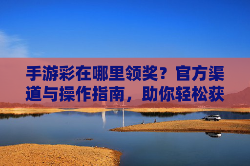手游彩在哪里领奖？官方渠道与操作指南，助你轻松获取奖励，手游彩在哪里领奖？官方渠道与操作指南，助你轻松获取奖励