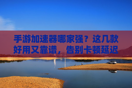 手游加速器哪家强？这几款好用又靠谱，告别卡顿延迟！手游加速器哪家强？这几款好用又靠谱，告别卡顿延迟！