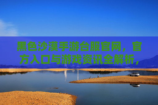 黑色沙漠手游台服官网,官方入口与游戏资讯全解析,黑色沙漠手游台服官网,官方入口与游戏资讯全解析