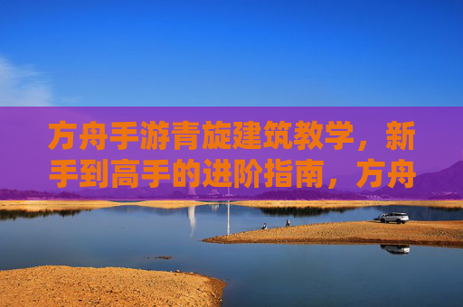方舟手游青旋建筑教学，新手到高手的进阶指南，方舟手游青旋建筑教学，新手到高手的进阶指南