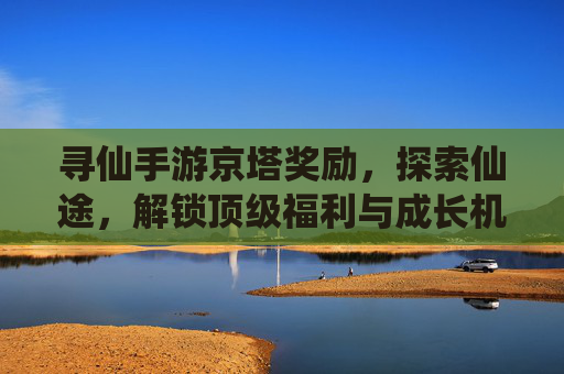 寻仙手游京塔奖励，探索仙途，解锁顶级福利与成长机遇，寻仙手游京塔奖励，探索仙途，解锁顶级福利与成长机遇