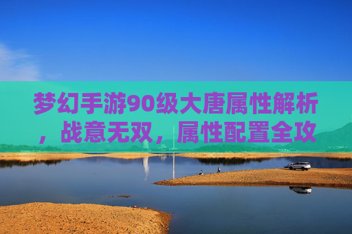 梦幻手游90级大唐属性解析,战意无双,属性配置全攻略,梦幻手游90级大唐属性解析,战意无双,属性配置全攻略