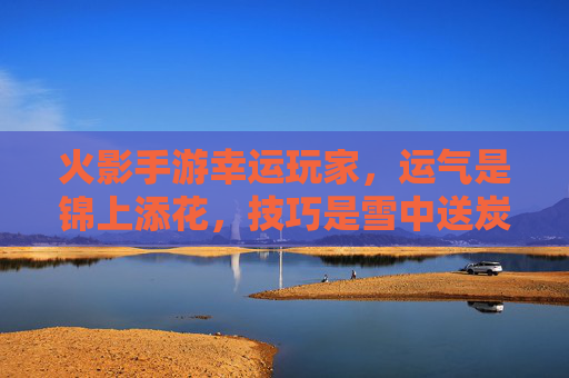 火影手游幸运玩家，运气是锦上添花，技巧是雪中送炭，他们的游戏之旅充满意外惊喜，火影手游幸运玩家，运气锦上添花，技巧雪中送炭，游戏之旅惊喜不断
