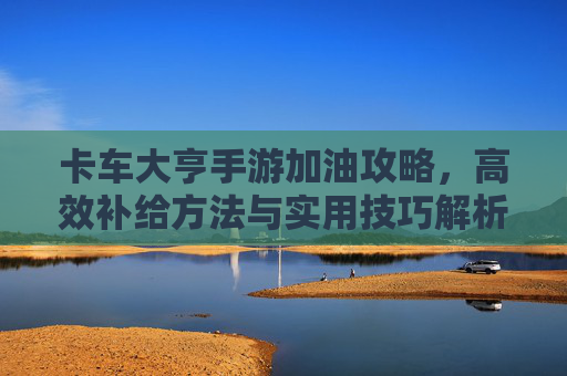 卡车大亨手游加油攻略,高效补给方法与实用技巧解析,卡车大亨手游加油攻略,高效补给方法与实用技巧解析