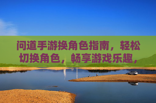 问道手游换角色指南,轻松切换角色,畅享游戏乐趣,问道手游换角色指南,轻松切换角色,畅享游戏乐趣