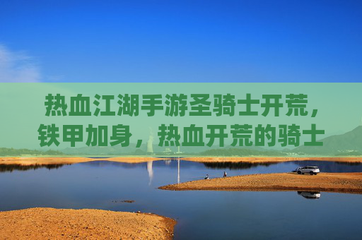 热血江湖手游圣骑士开荒，铁甲加身，热血开荒的骑士荣耀之路，热血江湖手游圣骑士开荒，铁甲加身，热血演绎骑士荣耀之路