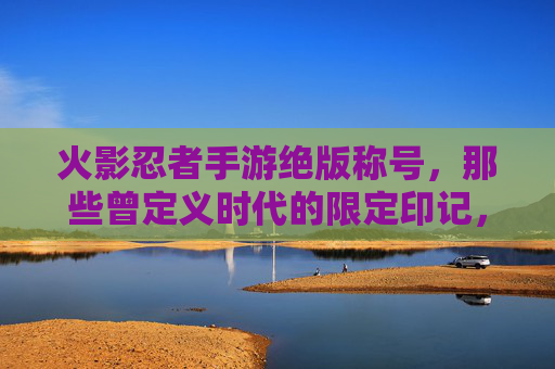 火影忍者手游绝版称号,那些曾定义时代的限定印记,如今成收藏家心头好,火影忍者手游绝版称号,那些曾定义时代的限定印记,如今成收藏家心头好