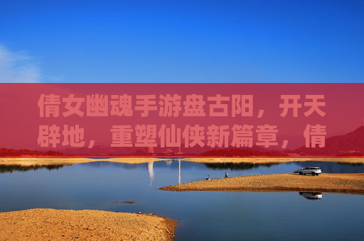 倩女幽魂手游盘古阳，开天辟地，重塑仙侠新篇章，倩女幽魂手游盘古阳，开天辟地，重塑仙侠新篇章