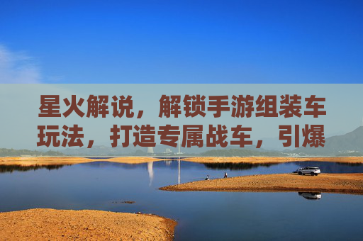 星火解说,解锁手游组装车玩法,打造专属战车,引爆游戏新体验,星火解说解锁手游组装车玩法,打造专属战车,引爆游戏新体验