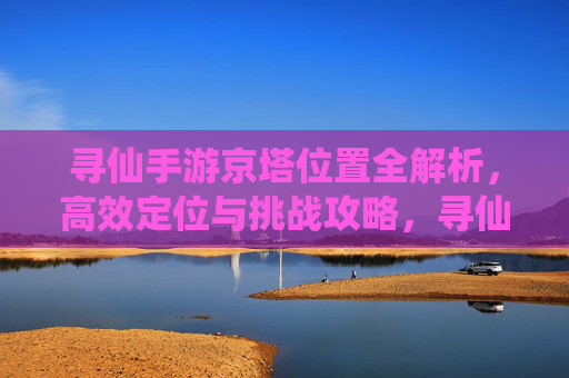 寻仙手游京塔位置全解析，高效定位与挑战攻略，寻仙手游京塔位置全解析，高效定位与挑战攻略