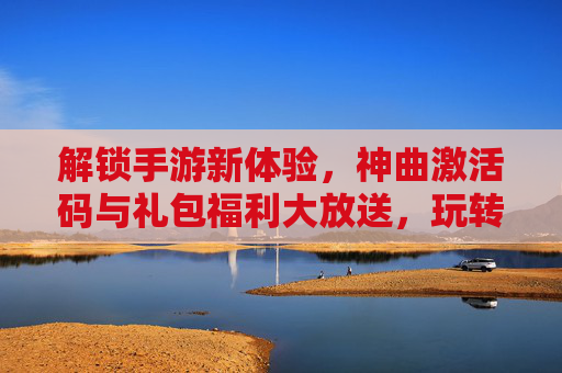 解锁手游新体验，神曲激活码与礼包福利大放送，玩转热门游戏不花一分钱，解锁手游新体验，神曲激活码与礼包福利大放送，热门游戏免费畅玩