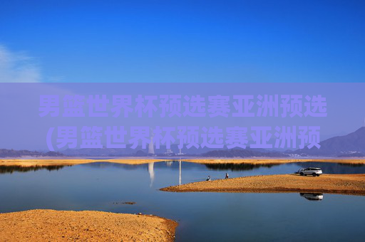 男篮世界杯预选赛亚洲预选(男篮世界杯预选赛亚洲预选赛赛程)