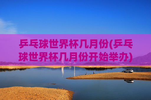 乒乓球世界杯几月份(乒乓球世界杯几月份开始举办)