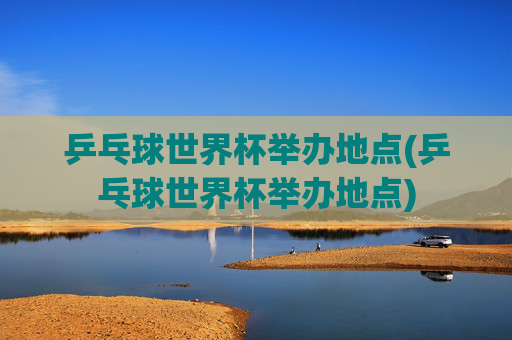 乒乓球世界杯举办地点(乒乓球世界杯举办地点)