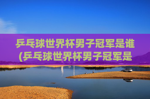 乒乓球世界杯男子冠军是谁(乒乓球世界杯男子冠军是谁)