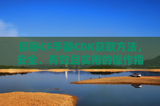 探秘CF手游CDK获取方法,安全、有效且实用的操作指南,探秘CF手游CDK获取方法,安全有效实用的操作指南