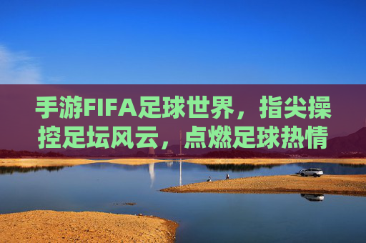 手游FIFA足球世界，指尖操控足坛风云，点燃足球热情的数字盛宴，手游FIFA足球世界，指尖掌控足坛风云，点燃足球热爱的数字盛宴