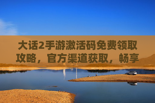 大话2手游激活码免费领取攻略,官方渠道获取,畅享经典仙侠乐趣,大话2手游激活码免费领取攻略,官方渠道获取,畅享经典仙侠乐趣