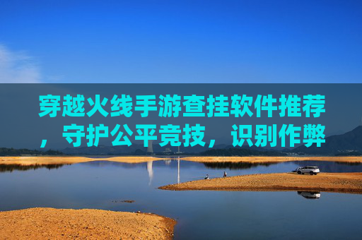 穿越火线手游查挂软件推荐，守护公平竞技，识别作弊行为的关键工具，穿越火线手游查挂软件推荐，守护公平竞技，识别作弊行为的关键工具