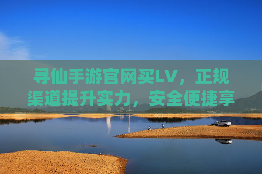 寻仙手游官网买LV,正规渠道提升实力,安全便捷享仙途乐趣,寻仙手游官网买LV,正规渠道安全便捷,提升实力享仙途乐趣