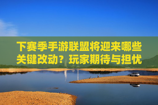 下赛季手游联盟将迎来哪些关键改动？玩家期待与担忧并存，下赛季手游联盟关键改动，玩家期待与担忧并存