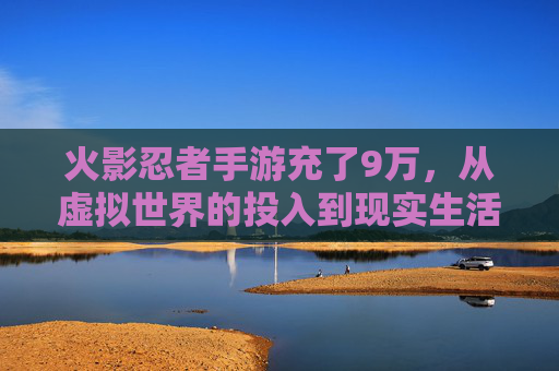 火影忍者手游充了9万，从虚拟世界的投入到现实生活的觉醒，火影忍者手游9万充值，玩家从虚拟世界的投入到现实生活的觉醒