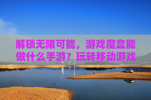 解锁无限可能，游戏魔盒能做什么手游？玩转移动游戏新体验，解锁无限可能，游戏魔盒能做什么手游？玩转移动游戏新体验
