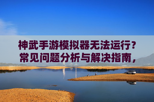 神武手游模拟器无法运行？常见问题分析与解决指南，神武手游模拟器无法运行？常见问题分析与解决指南